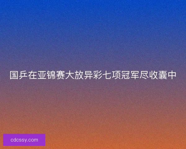 国乒在亚锦赛大放异彩七项冠军尽收囊中