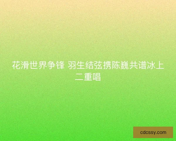 花滑世界争锋 羽生结弦携陈巍共谱冰上二重唱