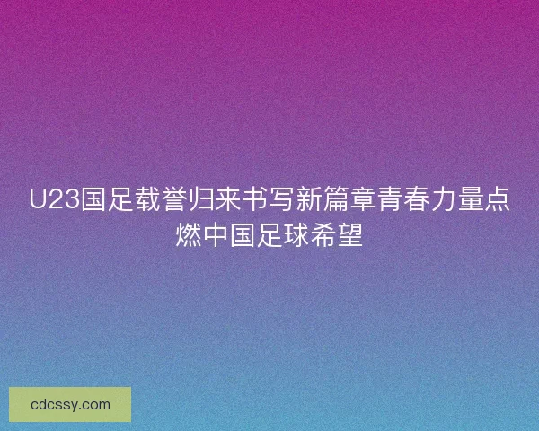 U23国足载誉归来书写新篇章青春力量点燃中国足球希望