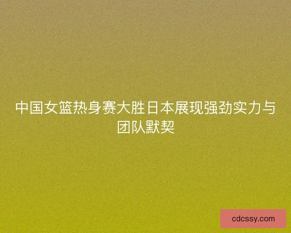 中国女篮热身赛大胜日本展现强劲实力与团队默契