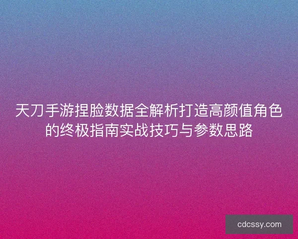 天刀手游捏脸数据全解析打造高颜值角色的终极指南实战技巧与参数思路