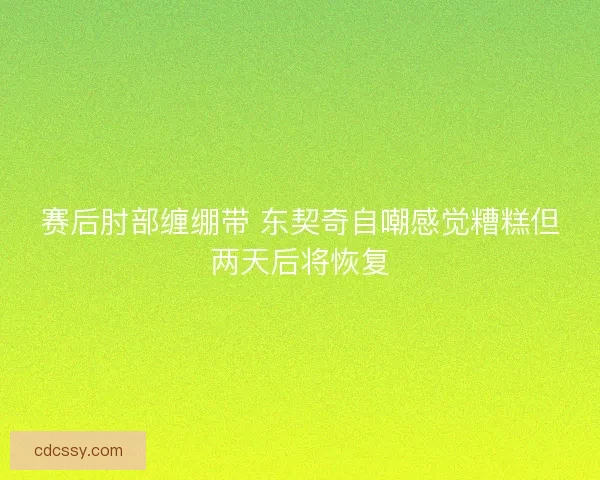 赛后肘部缠绷带 东契奇自嘲感觉糟糕但两天后将恢复