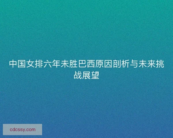 中国女排六年未胜巴西原因剖析与未来挑战展望