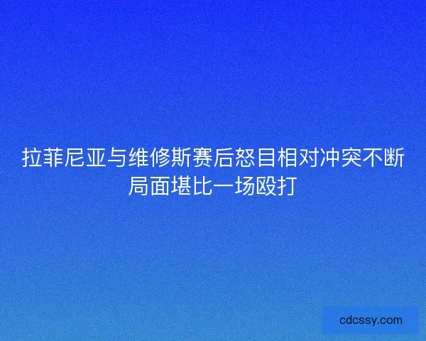 拉菲尼亚与维修斯赛后怒目相对冲突不断局面堪比一场殴打