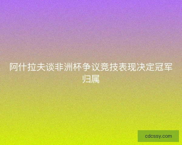 阿什拉夫谈非洲杯争议竞技表现决定冠军归属 阿什拉夫谈非洲杯争议竞技表现决定冠军归属
