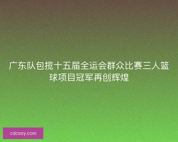 广东队包揽十五届全运会群众比赛三人篮球项目冠军再创辉煌 广东队包揽十五届全运会群众比赛三人篮球项目冠军再创辉煌
