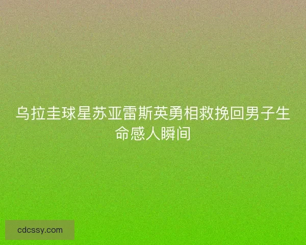 乌拉圭球星苏亚雷斯英勇相救挽回男子生命感人瞬间